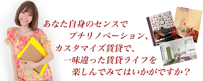 あなた自身のセンスでプチリノベーション、カスタマイズ賃貸で、一味違った賃貸ライフを楽しんでみてはいかがですか？