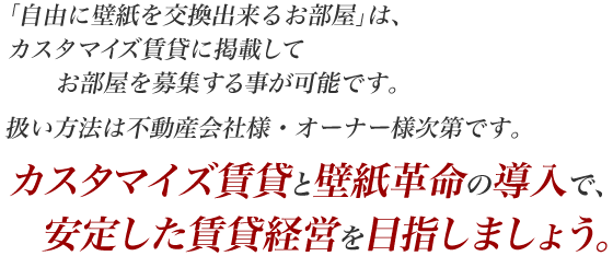 「自由に壁紙を交換出来るお部屋」は、カスタマイズ賃貸に掲載してお部屋を募集する事が可能です。扱い方法は不動産会社様・オーナー様次第です。カスタマイズ賃貸と壁紙革命の導入で、安定した賃貸経営を目指しましょう。